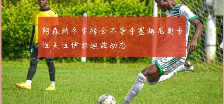 阿森纳冬季转会不争夺塞梅尼奥专注关注伊尔迪兹动态