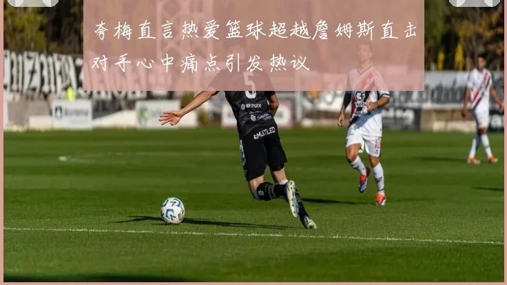 夸梅直言热爱篮球超越詹姆斯直击对手心中痛点引发热议