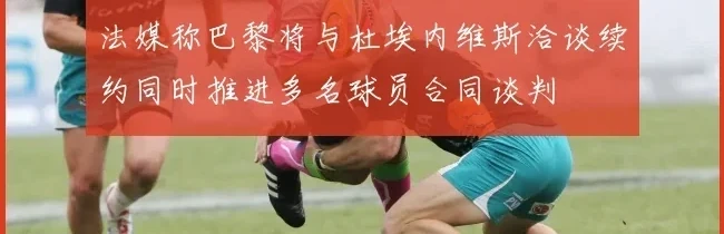 法媒称巴黎将与杜埃内维斯洽谈续约同时推进多名球员合同谈判