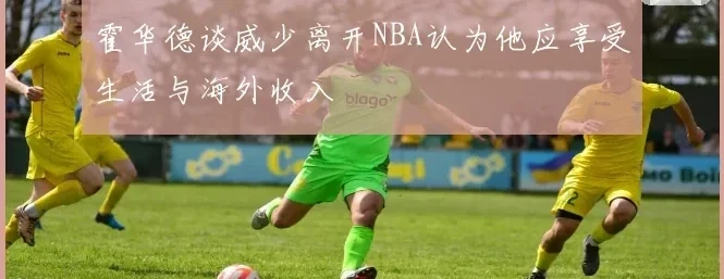 霍华德谈威少离开NBA认为他应享受生活与海外收入