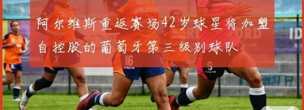 阿尔维斯重返赛场42岁球星将加盟自控股的葡萄牙第三级别球队