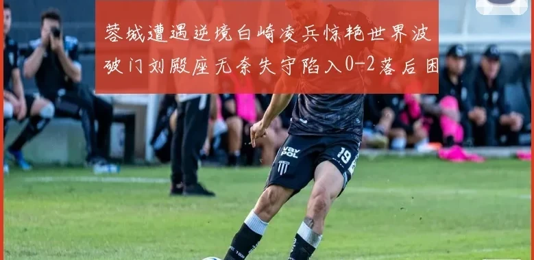 蓉城遭遇逆境白崎凌兵惊艳世界波破门刘殿座无奈失守陷入0-2落后困境